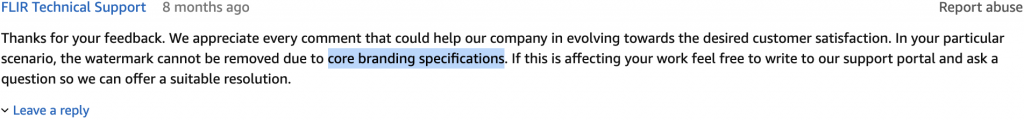 "Thanks for your feedback. We appreciate every comment that could help our company in evolving towards the desired customer satisfaction. In your particular scenario, the watermark cannot be removed due to core branding specifications. If this is affecting your work feel free to write to our support portal and ask a question so we can offer a suitable resolution." - FLIR Technical Support (8 months ago)